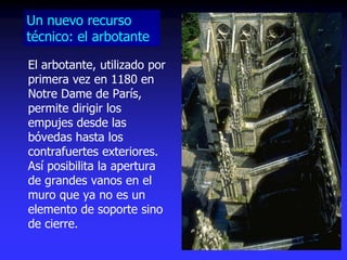 El arbotante, utilizado por
primera vez en 1180 en
Notre Dame de París,
permite dirigir los
empujes desde las
bóvedas hasta los
contrafuertes exteriores.
Así posibilita la apertura
de grandes vanos en el
muro que ya no es un
elemento de soporte sino
de cierre.
Un nuevo recurso
técnico: el arbotante
 
