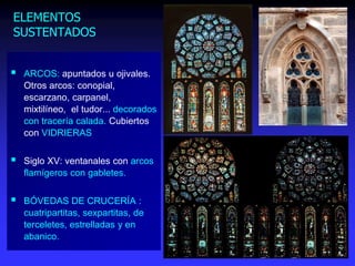 ELEMENTOS
SUSTENTADOS
 ARCOS: apuntados u ojivales.
Otros arcos: conopial,
escarzano, carpanel,
mixtilíneo, el tudor... decorados
con tracería calada. Cubiertos
con VIDRIERAS
 Siglo XV: ventanales con arcos
flamígeros con gabletes.
 BÓVEDAS DE CRUCERÍA :
cuatripartitas, sexpartitas, de
terceletes, estrelladas y en
abanico.
 