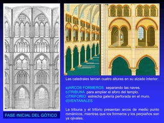 Las catedrales tenían cuatro alturas en su alzado interior:
a)ARCOS FORMEROS separando las naves.
b)TRIBUNA para ampliar el aforo del templo.
c)TRIFORIO estrecha galería perforada en el muro.
d)VENTANALES
La tribuna y el triforio presentan arcos de medio punto
románicos, mientras que los formeros y los perpiaños son
ya ojivales.
FASE INICIAL DEL GÓTICO
 