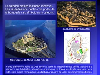 LA CIUDAD DE CARCASSONNE
La catedral preside la ciudad medieval.
Las ciudades son centros de poder de
la burguesía y su símbolo es la catedral.
NORMANDÍA: LE MONT SAINT-MICHEL
Como símbolo del reino de Dios sobre la tierra, la catedral miraba desde la altura a la
ciudad y sus habitantes, situándose por encima de todos los demás intereses de la
vida, de la misma manera que se situaba por encima de todas sus dimensiones físicas.
 