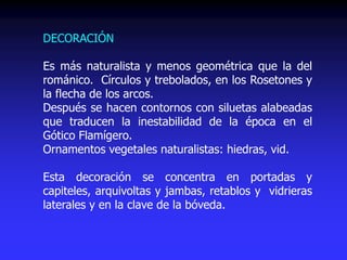DECORACIÓN
Es más naturalista y menos geométrica que la del
románico. Círculos y trebolados, en los Rosetones y
la flecha de los arcos.
Después se hacen contornos con siluetas alabeadas
que traducen la inestabilidad de la época en el
Gótico Flamígero.
Ornamentos vegetales naturalistas: hiedras, vid.
Esta decoración se concentra en portadas y
capiteles, arquivoltas y jambas, retablos y vidrieras
laterales y en la clave de la bóveda.
 