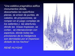 "Una estética pragmática edifica
monumentos dónde,
descartadas las superficies
planas, se erizan de puntas, de
calados, de proyecciones, se
rompen en el juego complejo de
los salientes y las aberturas,
dónde las líneas tropiezan, se
cortan, se interseccionan con
aspereza, dónde todas las
previsiones de la inteligencia
son derrotadas por el imperioso
dictado de los hechos“
RENÉ HUYGHE
 