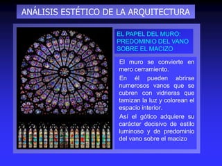 ANÁLISIS ESTÉTICO DE LA ARQUITECTURA
El muro se convierte en
mero cerramiento.
En él pueden abrirse
numerosos vanos que se
cubren con vidrieras que
tamizan la luz y colorean el
espacio interior.
Así el gótico adquiere su
carácter decisivo de estilo
luminoso y de predominio
del vano sobre el macizo
EL PAPEL DEL MURO:
PREDOMINIO DEL VANO
SOBRE EL MACIZO
 