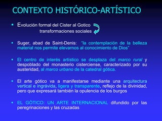 CONTEXTO HISTÓRICO-ARTÍSTICO
 Evolución formal del Cister al Gotico
transformaciones sociales
 Suger, abad de Saint-Denis: “la contemplación de la belleza
material nos permite elevarnos al conocimiento de Dios”
 El centro de interés artístico se desplaza del marco rural y
despoblado del monasterio cisterciense, caracterizado por su
austeridad, al marco urbano de la catedral gótica.
 El arte gótico va a manifestarse mediante una arquitectura
vertical e ingrávida, ligera y transparente, reflejo de la divinidad,
pero que expresará también la opulencia de los burgos
 EL GÓTICO: UN ARTE INTERNACIONAL difundido por las
peregrinaciones y las cruzadas
 