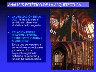 ANALISIS ESTÉTICO DE LA ARQUITECTURA
• LA UTILIZACIÓN DE LA
LUZ : la luz adquiere el
sentido de referencia
simbólica de lo sagrado.
• RELACIÓN ENTRE
FUNCIÓN Y FORMA
ENTRE ESTRUCTURA Y
APARIENCIA:
Existe una convergencia
entre valores estructurales
y estéticos. En la
arquitectura gótica la
distinción entre forma y
función ha desaparecido.
 
