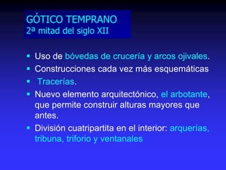 GÓTICO TEMPRANO
2ª mitad del siglo XII
 Uso de bóvedas de crucería y arcos ojivales.
 Construcciones cada vez más esquemáticas
 Tracerías.
 Nuevo elemento arquitectónico, el arbotante,
que permite construir alturas mayores que
antes.
 División cuatripartita en el interior: arquerías,
tribuna, triforio y ventanales
 