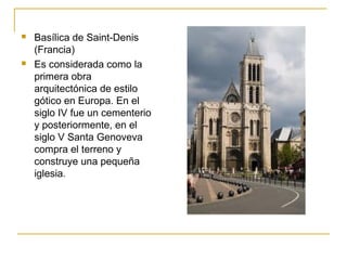



Basílica de Saint-Denis
(Francia)
Es considerada como la
primera obra
arquitectónica de estilo
gótico en Europa. En el
siglo IV fue un cementerio
y posteriormente, en el
siglo V Santa Genoveva
compra el terreno y
construye una pequeña
iglesia.

 