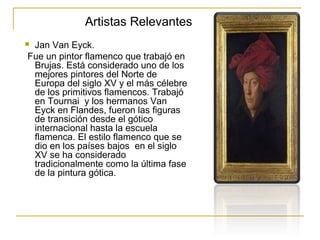 Artistas Relevantes
Jan Van Eyck.
Fue un pintor flamenco que trabajó en
Brujas. Está considerado uno de los
mejores pintores del Norte de
Europa del siglo XV y el más célebre
de los primitivos flamencos. Trabajó
en Tournai y los hermanos Van
Eyck en Flandes, fueron las figuras
de transición desde el gótico
internacional hasta la escuela
flamenca. El estilo flamenco que se
dio en los países bajos en el siglo
XV se ha considerado
tradicionalmente como la última fase
de la pintura gótica.



 