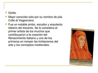 




Giotto
Mejor conocido solo por su nombre de pila
Colle di Vegpisnano.
Fue un notable pintor, escultor y arquitecto
italiano del trecento. Se lo considera el
primer artista de los muchos que
contribuyeron a la creación del
Renacimiento Italiano y uno de los
primeros en romper las limitaciones del
arte y los conceptos medievales.

 