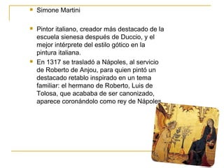 

Simone Martini



Pintor italiano, creador más destacado de la
escuela sienesa después de Duccio, y el
mejor intérprete del estilo gótico en la
pintura italiana.
En 1317 se trasladó a Nápoles, al servicio
de Roberto de Anjou, para quien pintó un
destacado retablo inspirado en un tema
familiar: el hermano de Roberto, Luis de
Tolosa, que acababa de ser canonizado,
aparece coronándolo como rey de Nápoles.



 