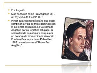 




Fra Angelito.
Más conocido como Fra Angélico O.P.
o Fray Juan de Fiésole O.P.
Pintor cuatrocentista italiano que supo
combinar la vida de fraile dominico con
la de pintor consumado. Fue llamado
Angélico por su temática religiosa, la
serenidad de sus obras y porque era
un hombre de extraordinaria devoción.
Fue beatificado por Juan Pablo ll en
1982 pasando a ser el “Beato Fra
Angélico”.

 