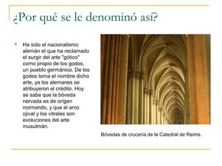 ¿Por qué se le denominó así?


Ha sido el nacionalismo
alemán el que ha reclamado
el surgir del arte "gótico"
como propio de los godos,
un pueblo germánico. De los
godos toma el nombre dicho
arte, ya los alemanes se
atribuyeron el crédito. Hoy
se sabe que la bóveda
nervada es de orígen
normando, y que el arco
ojival y los vitrales son
evoluciones del arte
musulmán.
Bóvedas de crucería de la Catedral de Reims.

 
