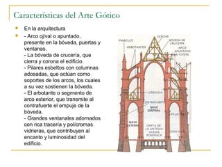 Características del Arte Gótico



En la arquitectura
- Arco ojival o apuntado,
presente en la bóveda, puertas y
ventanas.
- La bóveda de crucería, que
cierra y corona el edificio.
- Pilares esbeltos con columnas
adosadas, que actúan como
soportes de los arcos, los cuales
a su vez sostienen la bóveda.
- El arbotante o segmento de
arco exterior, que transmite al
contrafuerte el empuje de la
bóveda.
- Grandes ventanales adornados
con rica tracería y polícromas
vidrieras, que contribuyen al
encanto y luminosidad del
edificio.

 