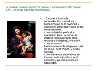 La escultura originaria también de Francia, a mediados del s.XII y hasta el
s.XVI. Tenían las siguientes características.



- Características más
sobresalientes: naturalismo,
humanización de la divinidad y
exposición ordenada y clara en las
composiciones.
- Los materiales preferidos:
mármol en Italia, la piedra, la
madera (para sillería de coro,
retablos e imágenes), y el marfil.
- Los temas son
fundamentalmente religiosos (vida
de Jesús, de la Virgen, y de los
Santos).
- Los elementos decorativos se
inspiran en la naturaleza local:
animales y plantas propios de
cada lugar.

 