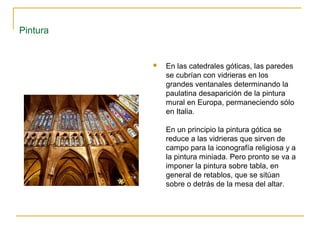 Pintura



En las catedrales góticas, las paredes
se cubrían con vidrieras en los
grandes ventanales determinando la
paulatina desaparición de la pintura
mural en Europa, permaneciendo sólo
en Italia.
En un principio la pintura gótica se
reduce a las vidrieras que sirven de
campo para la iconografía religiosa y a
la pintura miniada. Pero pronto se va a
imponer la pintura sobre tabla, en
general de retablos, que se sitúan
sobre o detrás de la mesa del altar.

 