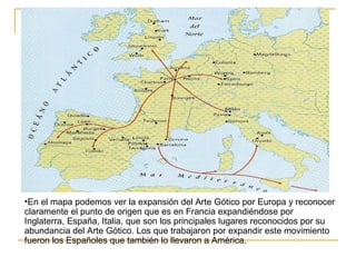 •En el mapa podemos ver la expansión del Arte Gótico por Europa y reconocer
claramente el punto de origen que es en Francia expandiéndose por
Inglaterra, España, Italia, que son los principales lugares reconocidos por su
abundancia del Arte Gótico. Los que trabajaron por expandir este movimiento
fueron los Españoles que también lo llevaron a América.

 