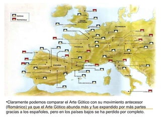 •Claramente podemos comparar el Arte Gótico con su movimiento antecesor
(Románico) ya que el Arte Gótico abunda más y fue expandido por más partes
gracias a los españoles, pero en los países bajos se ha perdido por completo.

 