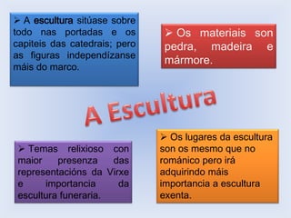  A escultura sitúase sobre
todo nas portadas e os
capiteis das catedrais; pero
as figuras independízanse
máis do marco.

 Temas relixioso con
maior
presenza
das
representacións da Virxe
e
importancia
da
escultura funeraria.

 Os materiais son
pedra, madeira e
mármore.

 Os lugares da escultura
son os mesmo que no
románico pero irá
adquirindo máis
importancia a escultura
exenta.

 