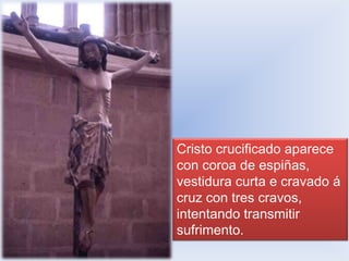 Cristo crucificado aparece
con coroa de espiñas,
vestidura curta e cravado á
cruz con tres cravos,
intentando transmitir
sufrimento.

 