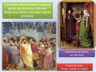 Os temas representados seguen
sendo de temática relixiosa,
aínda que tamén abundan temas
profanos.

Matrimonio Arnolfini.
Jan Van Eyck.

El beso de Judas.
Giotto. Capilla Scrovegni.

 