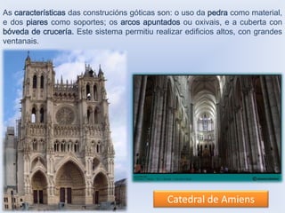As características das construcións góticas son: o uso da pedra como material,
e dos piares como soportes; os arcos apuntados ou oxivais, e a cuberta con
bóveda de crucería. Este sistema permitiu realizar edificios altos, con grandes
ventanais.

Catedral de Amiens

 