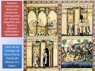 Ademais
ilustráronse
libros con
miniaturas.
Distínguense
por escenas
elegantes con
figuras e
paisaxes
estilizadas e
idealizadas.

Libro de las
Cantigas de
Santa María.
Escola de
Alfonso X o
Sabio.

 