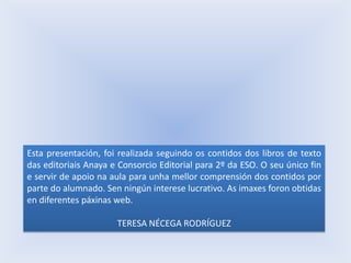 Esta presentación, foi realizada seguindo os contidos dos libros de texto
das editoriais Anaya e Consorcio Editorial para 2º da ESO. O seu único fin
e servir de apoio na aula para unha mellor comprensión dos contidos por
parte do alumnado. Sen ningún interese lucrativo. As imaxes foron obtidas
en diferentes páxinas web.
TERESA NÉCEGA RODRÍGUEZ

 