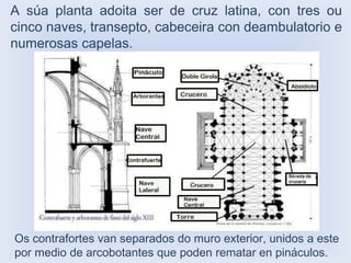 A súa planta adoita ser de cruz latina, con tres ou
cinco naves, transepto, cabeceira con deambulatorio e
numerosas capelas.

Os contrafortes van separados do muro exterior, unidos a este
por medio de arcobotantes que poden rematar en pináculos.

 