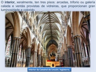 O interior, xeralmente, ten tres pisos: arcadas, triforio ou galería
calada e ventás provistas de vidreiras, que proporcionan gran
luminosidade e colorido.

Interior da Catedral de Lincoln. Inglaterra.

 