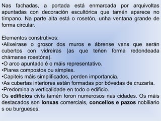 Nas fachadas, a portada está enmarcada por arquivoltas
apuntadas con decoración escultórica que tamén aparece no
tímpano. Na parte alta está o rosetón, unha ventana grande de
forma circular.
Elementos construtivos:
•Alixeirase o grosor dos muros e ábrense vans que serán
cubertos con vidreiras (as que teñen forma redondeada
chámanse rosetóns).
•O arco apuntado é o máis representativo.
•Piares compostos ou simples.
•Capiteis máis simplificados, perden importancia.
•As cubertas interiores están formadas por bóvedas de cruzaría.
•Predomina a verticalidade en todo o edificio.
Os edificios civís tamén foron numerosos nas cidades. Os máis
destacados son lonxas comerciais, concellos e pazos nobiliario
s ou burgueses.

 