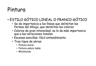 Pintura
• ESTILO GÓTICO LINEAL O FRANCO-GÓTICO
• Se da importancia a las líneas que delimitan las
formas del dibujo, que delimitan los colores
• Colores de gran intensidad; se le da más importancia
que a las variaciones tonales
• Escenas sencillas: fácil entendimiento
• Tres tipos de obras:
• Pintura mural
• Pintura sobre tabla
• Miniaturas
 