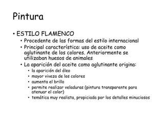 Pintura
• ESTILO FLAMENCO
• Procedente de las formas del estilo internacional
• Principal característica: uso de aceite como
aglutinante de los colores. Anteriormente se
utilizaban huesos de animales
• La aparición del aceite como aglutinante origina:
• la aparición del óleo
• mayor viveza de los colores
• aumenta el brillo
• permite realizar veladuras (pintura transparente para
atenuar el color)
• temática muy realista, propiciada por los detalles minuciosos
 