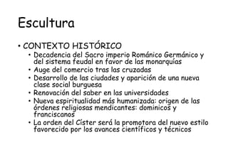 Escultura
• CONTEXTO HISTÓRICO
• Decadencia del Sacro imperio Románico Germánico y
del sistema feudal en favor de las monarquías
• Auge del comercio tras las cruzadas
• Desarrollo de las ciudades y aparición de una nueva
clase social burguesa
• Renovación del saber en las universidades
• Nueva espiritualidad más humanizada: origen de las
órdenes religiosas mendicantes: dominicos y
franciscanos
• La orden del Císter será la promotora del nuevo estilo
favorecido por los avances científicos y técnicos
 