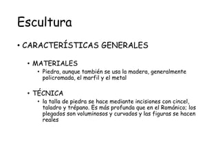 Escultura
• CARACTERÍSTICAS GENERALES
• MATERIALES
• Piedra, aunque también se usa la madera, generalmente
policromada, el marfil y el metal
• TÉCNICA
• la talla de piedra se hace mediante incisiones con cincel,
taladro y trépano. Es más profunda que en el Románico; los
plegados son voluminosos y curvados y las figuras se hacen
reales
 