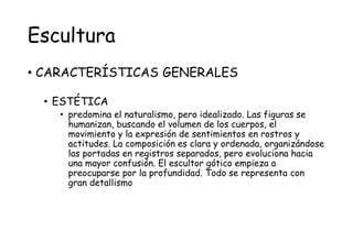 Escultura
• CARACTERÍSTICAS GENERALES
• ESTÉTICA
• predomina el naturalismo, pero idealizado. Las figuras se
humanizan, buscando el volumen de los cuerpos, el
movimiento y la expresión de sentimientos en rostros y
actitudes. La composición es clara y ordenada, organizándose
las portadas en registros separados, pero evoluciona hacia
una mayor confusión. El escultor gótico empieza a
preocuparse por la profundidad. Todo se representa con
gran detallismo
 