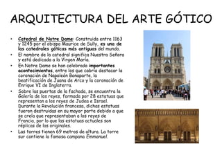 ARQUITECTURA DEL ARTE GÓTICO
• Catedral de Notre Dame: Construida entre 1163
y 1245 por el obispo Maurice de Sully, es una de
las catedrales góticas más antiguas del mundo.
• El nombre de la catedral significa Nuestra Señora
y está dedicada a la Virgen María.
• En Notre Dame se han celebrado importantes
acontecimientos, entre los que cabría destacar la
coronación de Napoleón Bonaparte, la
beatificación de Juana de Arco y la coronación de
Enrique VI de Inglaterra.
• Sobre las puertas de la fachada, se encuentra la
Galería de los reyes, formada por 28 estatuas que
representan a los reyes de Judea e Israel.
Durante la Revolución francesa, dichas estatuas
fueron destruidas en su mayor parte debido a que
se creía que representaban a los reyes de
Francia, por lo que las estatuas actuales son
réplicas de las originales.
• Las torres tienen 69 metros de altura. La torre
sur contiene la famosa campana Emmanuel.
 