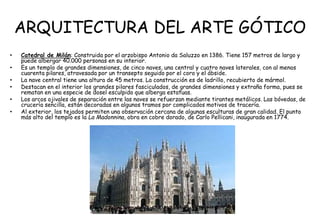 ARQUITECTURA DEL ARTE GÓTICO
• Catedral de Milán: Construida por el arzobispo Antonio da Saluzzo en 1386. Tiene 157 metros de largo y
puede albergar 40.000 personas en su interior.
• Es un templo de grandes dimensiones, de cinco naves, una central y cuatro naves laterales, con al menos
cuarenta pilares, atravesada por un transepto seguido por el coro y el ábside.
• La nave central tiene una altura de 45 metros. La construcción es de ladrillo, recubierto de mármol.
• Destacan en el interior los grandes pilares fasciculados, de grandes dimensiones y extraña forma, pues se
rematan en una especie de dosel esculpido que alberga estatuas.
• Los arcos ojivales de separación entre las naves se refuerzan mediante tirantes metálicos. Las bóvedas, de
crucería sencilla, están decoradas en algunos tramos por complicados motivos de tracería.
• Al exterior, los tejados permiten una observación cercana de algunas esculturas de gran calidad. El punto
más alto del templo es la La Madonnina, obra en cobre dorado, de Carlo Pellicani, inaugurada en 1774.
 