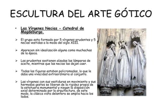 ESCULTURA DEL ARTE GÓTICO
• Las Vírgenes Necias - Catedral de
Magdeburgo.
 El grupo esta formado por 5 vírgenes prudentes y 5
necias vestidas a la moda del siglo XIII.
 Aparecen sin idealización alguna como muchachas
de la época.
 Las prudentes sostienen alzadas las lámparas de
aceite, mientras que las necias las dejan caer.
 Todas las figuras estaban policromadas, lo que le
daba una vivacidad extraordinaria al conjunto.
 Las vírgenes con sus vestiduras en movimiento y sus
hermosos gestos se liberan de la rigidez propia de
la estatuaria monumental y niegan la disposición
axial determinada por la arquitectura, de este
modo, la clásica vista delantera se amplia hacia los
lados.
 