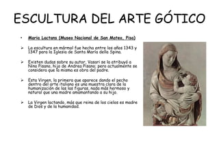 ESCULTURA DEL ARTE GÓTICO
• Maria Lactans (Museo Nacional de San Mateo, Pisa)
 La escultura en mármol fue hecha entre los años 1343 y
1347 para la Iglesia de Santa María della Spina.
 Existen dudas sobre su autor, Vasari se la atribuyó a
Nino Pisano, hijo de Andrea Pisano; pero actualmente se
considera que la misma es obra del padre.
 Esta Virgen, la primera que aparece dando el pecho
dentro del arte italiano es una muestra clara de la
humanización de las las figuras, nada más hermoso y
natural que una madre amamantando a su hijo.
 La Virgen lactando, más que reina de los cielos es madre
de Dios y de la humanidad.
 