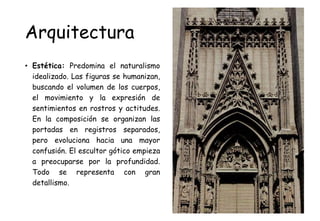 Arquitectura
• Estética: Predomina el naturalismo
idealizado. Las figuras se humanizan,
buscando el volumen de los cuerpos,
el movimiento y la expresión de
sentimientos en rostros y actitudes.
En la composición se organizan las
portadas en registros separados,
pero evoluciona hacia una mayor
confusión. El escultor gótico empieza
a preocuparse por la profundidad.
Todo se representa con gran
detallismo.
 