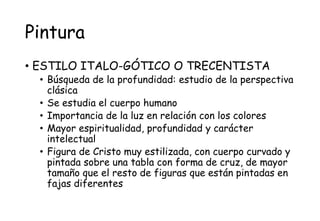 Pintura
• ESTILO ITALO-GÓTICO O TRECENTISTA
• Búsqueda de la profundidad: estudio de la perspectiva
clásica
• Se estudia el cuerpo humano
• Importancia de la luz en relación con los colores
• Mayor espiritualidad, profundidad y carácter
intelectual
• Figura de Cristo muy estilizada, con cuerpo curvado y
pintada sobre una tabla con forma de cruz, de mayor
tamaño que el resto de figuras que están pintadas en
fajas diferentes
 