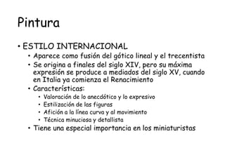 Pintura
• ESTILO INTERNACIONAL
• Aparece como fusión del gótico lineal y el trecentista
• Se origina a finales del siglo XIV, pero su máxima
expresión se produce a mediados del siglo XV, cuando
en Italia ya comienza el Renacimiento
• Características:
• Valoración de lo anecdótico y lo expresivo
• Estilización de las figuras
• Afición a la línea curva y al movimiento
• Técnica minuciosa y detallista
• Tiene una especial importancia en los miniaturistas
 