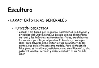 Escultura
• CARACTERÍSTICAS GENERALES
• FUNCIÓN DIDÁCTICA
• enseña a los fieles, por lo general analfabetos, los dogmas y
principios del Cristianismo. La Iglesia domina el panorama
cultural y las imágenes instruyen a los fieles, enseñándoles
los caminos para llegar al paraíso. El hombre, creado por
Dios, para salvarse debe imitar la vida de Cristo y de los
santos, que se le ofrecen como modelo. Pero la imagen de
Dios ya no es terrible y justiciera, como en el Románico, sino
paternal, amable, cercana y misericordiosa; es un Dios de
amor
 
