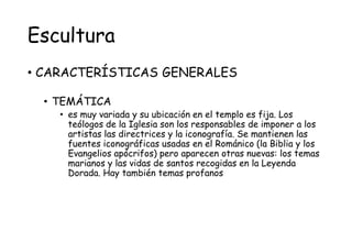 Escultura
• CARACTERÍSTICAS GENERALES
• TEMÁTICA
• es muy variada y su ubicación en el templo es fija. Los
teólogos de la Iglesia son los responsables de imponer a los
artistas las directrices y la iconografía. Se mantienen las
fuentes iconográficas usadas en el Románico (la Biblia y los
Evangelios apócrifos) pero aparecen otras nuevas: los temas
marianos y las vidas de santos recogidas en la Leyenda
Dorada. Hay también temas profanos
 
