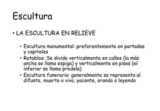 Escultura
• LA ESCULTURA EN RELIEVE
• Escultura monumental: preferentemente en portadas
y capiteles
• Retablos: Se divide verticalmente en calles (la más
ancha se llama espiga) y verticalmente en pisos (el
inferior se llama predela)
• Escultura funeraria: generalmente se representa al
difunto, muerto o vivo, yacente, orando o leyendo
 