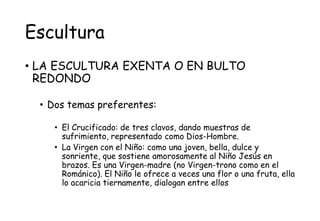 Escultura
• LA ESCULTURA EXENTA O EN BULTO
REDONDO
• Dos temas preferentes:
• El Crucificado: de tres clavos, dando muestras de
sufrimiento, representado como Dios-Hombre.
• La Virgen con el Niño: como una joven, bella, dulce y
sonriente, que sostiene amorosamente al Niño Jesús en
brazos. Es una Virgen-madre (no Virgen-trono como en el
Románico). El Niño le ofrece a veces una flor o una fruta, ella
lo acaricia tiernamente, dialogan entre ellos
 