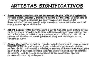 ARTISTAS SIGNIFICATIVOS
• Giotto (mejor conocido solo por su nombre de pila Colle di Vegpisnano):
Notable pintor, escultor y arquitecto italiano del trecento. Se considera el
primer artista de los muchos que contribuyeron a la creación del
Renacimiento Italiano y uno de los primeros en romper las limitaciones del
arte y los conceptos medievales.
• Robert Campin: Pintor perteneciente al estilo flamenco de la pintura gótica.
Se le considera fundador de la escuela flamenca del prerrenacimiento. Fue
uno de los primeros artistas que experimentaron con la reintroducción de
colores aglutinados con aceite (pintura al oleo), en lugar de pintar con
témpera al huevo.
• Simone Martini: Pintor italiano, creador más destacado de la escuela sienesa
después de Duccio, y el mejor intérprete del estilo gótico en la pintura
italiana. En 1317 se trasladó a Nápoles, al servicio de Roberto de Anjou, para
quien pintó un destacado retablo inspirado en un tema familiar: el hermano
de Roberto, Luis de Tolosa, que acababa de ser canonizado, aparece
coronándolo como rey de Nápoles.
 