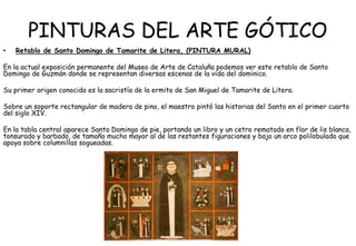 PINTURAS DEL ARTE GÓTICO
• Retablo de Santo Domingo de Tamarite de Litera, (PINTURA MURAL)
En la actual exposición permanente del Museo de Arte de Cataluña podemos ver este retablo de Santo
Domingo de Guzmán donde se representan diversas escenas de la vida del dominico.
Su primer origen conocido es la sacristía de la ermita de San Miguel de Tamarite de Litera.
Sobre un soporte rectangular de madera de pino, el maestro pintó las historias del Santo en el primer cuarto
del siglo XIV.
En la tabla central aparece Santo Domingo de pie, portando un libro y un cetro rematado en flor de lis blanca,
tonsurado y barbado, de tamaño mucho mayor al de las restantes figuraciones y bajo un arco polilobulado que
apoya sobre columnillas sogueadas.
 
