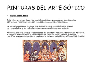 PINTURAS DEL ARTE GÓTICO
• Pintura sobre tabla
Cabe citar, en primer lugar, los frontales catalanes y aragoneses que siguen las
estructuras románicas, pero con técnicas e iconografía góticolineales.
Se hacen los primeros retablos, que dedican la calle central al santo o tema
correspondiente, y las calles laterales a escenas relativas a su historia.
Alfonso X el Sabio con sus colaboradores del escritorio real. Por literatura de Alfonso X
el Sabio se entiende toda la obra literaria de carácter lírico, jurídico, histórico,
científico y recreativo realizada en el ámbito del escritorio del rey Alfonso X de Castilla.
 