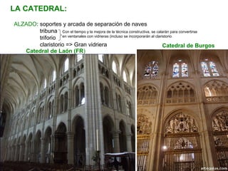 Con el tiempo y la mejora de la técnica constructiva, se calarán para convertirse
en ventanales con vidrieras (incluso se incorporarán al claristorio.
ALZADO: soportes y arcada de separación de naves
tribuna
triforio
claristorio => Gran vidriera
LA CATEDRAL:
Catedral de Laón (FR)
Catedral de Burgos
 